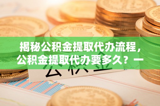 蒲县揭秘公积金提取代办流程，公积金提取代办要多久？一文读懂