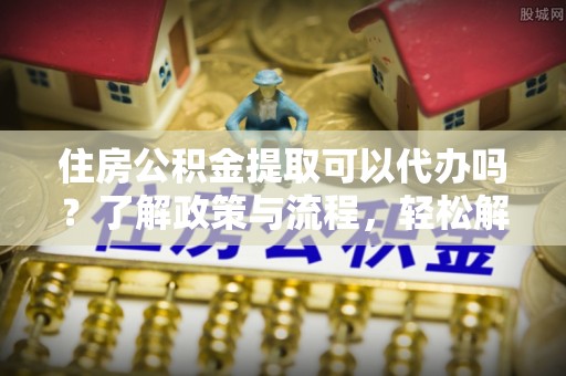 蒲县住房公积金提取可以代办吗？了解政策与流程，轻松解决你的疑问