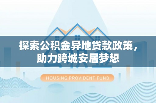 蒲县探索公积金异地贷款政策，助力跨城安居梦想