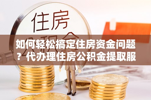 蒲县如何轻松搞定住房资金问题？代办理住房公积金提取服务全解析