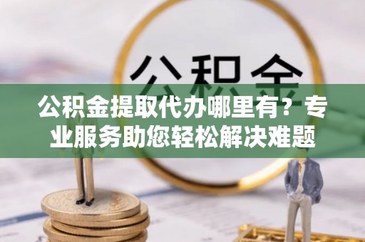蒲县公积金提取代办哪里有？专业服务助您轻松解决难题