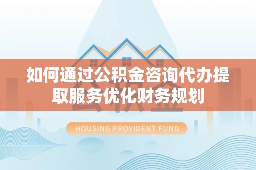 蒲县如何通过公积金咨询代办提取服务优化财务规划