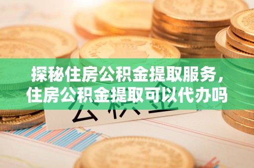 蒲县探秘住房公积金提取服务，住房公积金提取可以代办吗的全方位解析